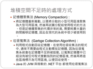 堆積空間不足時的處理方式
 記憶體聚集法 (Memory Compaction)：
 將記憶體重新搬動, 以便將分散的小型可用區塊聚集
為大型可用區塊, 然後再試圖分配給使用程式的方法
。但是記憶體聚集的代價非常的高, 需要耗費大量的
時間搬移記憶體, 因此在現代的系統中很少被使用到
。
 垃圾蒐集法 (Garbge Collection Algorithm)：
 利用程式自動回收記憶體。在使用垃圾收集法的程式
中, 通常不需要由程式主動釋放記憶體, 因為垃圾蒐
集系統會在記憶體不足時被啟動, 以蒐集記憶體中已
經沒有被任何程式變數指到的記憶區塊, 然後再將這
些區塊標示為可用區塊, 以便回收使用。
 Java 的 JVM 與微軟的 .NET 平台 都使用垃圾蒐集法
 