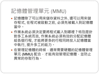記憶體管理單元 (MMU)
 記憶體除了可以用來儲存資料之外, 還可以用來儲
存程式, 在程式被啟動之前, 必須先被載入到記憶體
當中。
 作業系統必須決定要將程式載入到哪裡？特別是針
對多工系統而言, 作業系統必須有效的分配記憶體
給各個行程, 才能將更多的行程同時放入記憶體當
中執行, 提升多工的能力。
 在管理記憶體的時候，通常需要硬體的記憶體管理
單元 (MMU) 配合，才能有效管理記憶體，並防止
異常的存取行為。
 