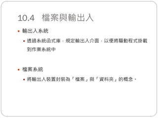 10.4 檔案與輸出入
 輸出入系統
 透過系統函式庫，規定輸出入介面，以便將驅動程式掛載
到作業系統中
 檔案系統
 將輸出入裝置封裝為「檔案」與「資料夾」的概念。
 