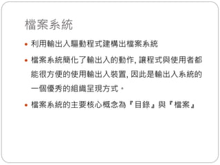 檔案系統
 利用輸出入驅動程式建構出檔案系統
 檔案系統簡化了輸出入的動作, 讓程式與使用者都
能很方便的使用輸出入裝置, 因此是輸出入系統的
一個優秀的組織呈現方式。
 檔案系統的主要核心概念為『目錄』與『檔案』
 