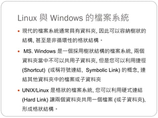 Linux 與 Windows 的檔案系統
 現代的檔案系統通常具有資料夾, 因此可以容納樹狀的
結構, 甚至是非循環性的格狀結構。
 MS. Windows 是一個採用樹狀結構的檔案系統, 兩個
資料夾當中不可以共用子資料夾, 但是您可以利用捷徑
(Shortcut) (或稱符號連結, Symbolic Link) 的概念, 連
結其他資料夾中的檔案或子資料夾
 UNIX/Linux 是格狀的檔案系統, 您可以利用硬式連結
(Hard Link) 讓兩個資料夾共用一個檔案 (或子資料夾),
形成格狀結構。
 