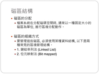 磁區結構
 磁區的分配
 檔案系統在分配磁碟空間時, 通常以一種固定大小的
磁區為單位, 進行區塊分配動作。
 磁區的組織方式
 要管理這些磁區, 必須使用某種資料結構, 以下是兩
種常見的區塊管理結構。
 1. 鏈結串列法 (Linked List)
 2. 位元映射法 (Bit mapped)
 