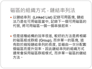 磁區的組織方式 - 鏈結串列法
 以鏈結串列 (Linked List) 記錄可用區塊, 鏈結
法乃是在可用磁區當中, 記錄下一個可用磁區的
代號, 將可用磁區一個一個串接起來。
 但是這種結構的效率很差, 較好的方法是將相鄰
的磁區組成群組 (Group), 而非單一的區塊, 這
有助於縮短鏈結串列的長度, 並藉由一次分配數
個磁區而提升效率。因此鏈結串列的組織方式
通常會採用磁區群組模式, 而非單一磁區的鏈結
方法。
 