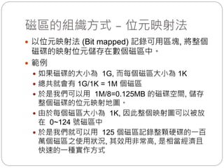 磁區的組織方式 – 位元映射法
 以位元映射法 (Bit mapped) 記錄可用區塊, 將整個
磁碟的映射位元儲存在數個磁區中。
 範例
 如果磁碟的大小為 1G, 而每個磁區大小為 1K
 總共就會有 1G/1K = 1M 個磁區
 於是我們可以用 1M/8=0.125MB 的磁碟空間, 儲存
整個磁碟的位元映射地圖。
 由於每個磁區大小為 1K, 因此整個映射圖可以被放
在 0~124 號磁區中
 於是我們就可以用 125 個磁區記錄整顆硬碟的一百
萬個磁區之使用狀況, 其效用非常高, 是相當經濟且
快速的一種實作方式
 