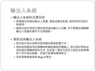 輸出入系統
 輸出入系統的主要目的
 將複雜且多樣的輸出入裝置, 透過函數包裝後, 提供給程式設計
師使用。
 讓程式設計師很方便的使用這些輸出入函數, 而不需要詳細瞭解
輸出入裝置的運作方式與細節。
 假如沒有輸出入系統
 程式設計師必須研究該裝置的線路配置方式。
 假如該裝置採用記憶體映射機制連接到電腦上, 程式設計師就必
須知道記憶體映射的方式, 包含每一個位元或位元組在此映射機
制下所代表的意義，然後才能開始撰寫程式。
 很容易導致錯誤與 Bug 的發生。
 