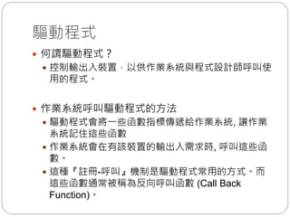 驅動程式
 何謂驅動程式？
 控制輸出入裝置，以供作業系統與程式設計師呼叫使
用的程式。
 作業系統呼叫驅動程式的方法
 驅動程式會將一些函數指標傳遞給作業系統, 讓作業
系統記住這些函數
 作業系統會在有該裝置的輸出入需求時, 呼叫這些函
數。
 這種『註冊-呼叫』機制是驅動程式常用的方式。而
這些函數通常被稱為反向呼叫函數 (Call Back
Function)。
 