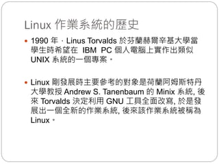 Linux 作業系統的歷史
 1990 年，Linus Torvalds 於芬蘭赫爾辛基大學當
學生時希望在 IBM PC 個人電腦上實作出類似
UNIX 系統的一個專案。
 Linux 剛發展時主要參考的對象是荷蘭阿姆斯特丹
大學教授 Andrew S. Tanenbaum 的 Minix 系統, 後
來 Torvalds 決定利用 GNU 工具全面改寫, 於是發
展出一個全新的作業系統, 後來該作業系統被稱為
Linux。
 
