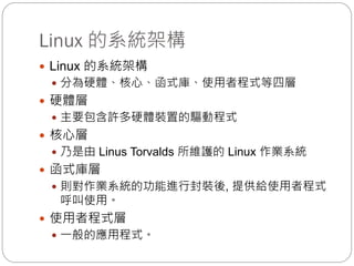 Linux 的系統架構
 Linux 的系統架構
 分為硬體、核心、函式庫、使用者程式等四層
 硬體層
 主要包含許多硬體裝置的驅動程式
 核心層
 乃是由 Linus Torvalds 所維護的 Linux 作業系統
 函式庫層
 則對作業系統的功能進行封裝後, 提供給使用者程式
呼叫使用。
 使用者程式層
 一般的應用程式。
 
