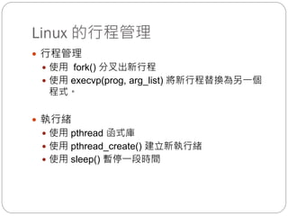 Linux 的行程管理
 行程管理
 使用 fork() 分叉出新行程
 使用 execvp(prog, arg_list) 將新行程替換為另一個
程式。
 執行緒
 使用 pthread 函式庫
 使用 pthread_create() 建立新執行緒
 使用 sleep() 暫停一段時間
 