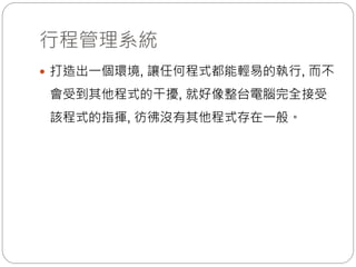 行程管理系統
 打造出一個環境, 讓任何程式都能輕易的執行, 而不
會受到其他程式的干擾, 就好像整台電腦完全接受
該程式的指揮, 彷彿沒有其他程式存在一般。
 