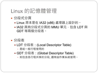 Linux 的記憶體管理
 分段式分頁
 Linux 原本是在 IA32 (x86) 處理器上設計的。
 IA32 具有分段式分頁的 MMU 單元，包含 LDT 與
GDT 等兩個分段表。
 分段表
 LDT 分段表：(Local Descriptor Table)
 是給一般行程使用的
 GDT 分段表：(Global Descriptor Table)
 則包含各行程共享的分段, 通常由作業系統使用。
 