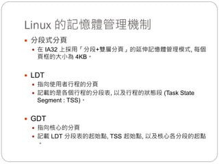 Linux 的記憶體管理機制
 分段式分頁
 在 IA32 上採用「分段+雙層分頁」的延伸記憶體管理模式, 每個
頁框的大小為 4KB。
 LDT
 指向使用者行程的分頁
 記載的是各個行程的分段表, 以及行程的狀態段 (Task State
Segment : TSS)。
 GDT
 指向核心的分頁
 記載 LDT 分段表的起始點, TSS 起始點, 以及核心各分段的起點
。
 