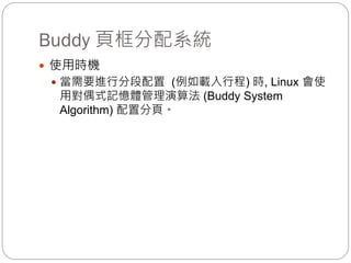 Buddy 頁框分配系統
 使用時機
 當需要進行分段配置 (例如載入行程) 時, Linux 會使
用對偶式記憶體管理演算法 (Buddy System
Algorithm) 配置分頁。
 