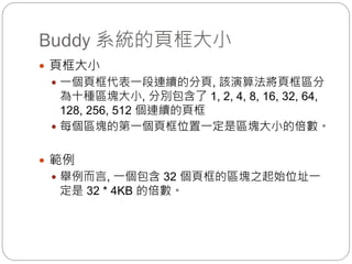 Buddy 系統的頁框大小
 頁框大小
 一個頁框代表一段連續的分頁, 該演算法將頁框區分
為十種區塊大小, 分別包含了 1, 2, 4, 8, 16, 32, 64,
128, 256, 512 個連續的頁框
 每個區塊的第一個頁框位置一定是區塊大小的倍數。
 範例
 舉例而言, 一個包含 32 個頁框的區塊之起始位址一
定是 32 * 4KB 的倍數。
 