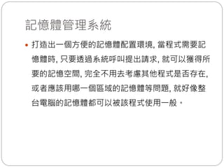 記憶體管理系統
 打造出一個方便的記憶體配置環境, 當程式需要記
憶體時, 只要透過系統呼叫提出請求, 就可以獲得所
要的記憶空間, 完全不用去考慮其他程式是否存在,
或者應該用哪一個區域的記憶體等問題, 就好像整
台電腦的記憶體都可以被該程式使用一般。
 