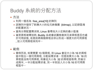 Buddy 系統的分配方法
 方法
 利用一個名為 free_area[10] 的陣列
 該陣列中儲存了對應大小的位元映像圖 (bitmap), 以記錄區塊
的配置狀況。
 當有分頁配置需求時, Linux 會尋找大小足夠的最小區塊
 當某頁框被釋放時, Buddy 系統會試圖檢查其兄弟頁框是否也處
於可用狀態, 若是則將兩個頁框合併以形成一個更大的可用頁框
, 放入可用頁框串列中。
 範例
 舉例而言, 如果需要 13 個頁框, 則 Linux 會從大小為 16 的頁框
區中取出一個可用頁框, 分配給需求者。但是如果大小為 16 的
頁框區沒有可用頁框, 則會從大小為 32 的頁框區取得, 然後分
成兩半, 一半分配給需求者, 另一半則放入大小為 16 的可用頁
框區中。
 