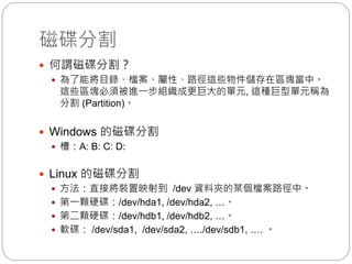 磁碟分割
 何謂磁碟分割？
 為了能將目錄、檔案、屬性、路徑這些物件儲存在區塊當中。
這些區塊必須被進一步組織成更巨大的單元, 這種巨型單元稱為
分割 (Partition)。
 Windows 的磁碟分割
 槽：A: B: C: D:
 Linux 的磁碟分割
 方法：直接將裝置映射到 /dev 資料夾的某個檔案路徑中。
 第一顆硬碟：/dev/hda1, /dev/hda2, …。
 第二顆硬碟：/dev/hdb1, /dev/hdb2, …。
 軟碟： /dev/sda1, /dev/sda2, …./dev/sdb1, …. 。
 