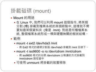 掛載磁碟 (mount)
 Mount 的用途
 在 Linux 中, 我們可以利用 mount 這個指令, 將某個
分割 (槽) 掛載到檔案系統的某個節點中, 這樣就不需
要知道某個資料夾 (像是 /mnt) 到底是何種檔案系
統, 整個檔案系統形成一棵與硬體無關的樹狀結構。
 範例
 mount -t ext2 /dev/hda3 /mnt
 將 Ext2 格式的硬碟分割區 /dev/hda3 掛載到 /mnt 目錄下。
 mount -t iso9600 -o ro /dev/cdrom /mnt/cdrom
 將 iso9600 格式的光碟 /dev/cdrom 以唯讀的方式掛載到
/mnt/cdrom 路徑當中
 可使用 unmount 將掛載的裝置移除
 