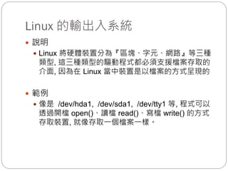 Linux 的輸出入系統
 說明
 Linux 將硬體裝置分為『區塊、字元、網路』等三種
類型, 這三種類型的驅動程式都必須支援檔案存取的
介面, 因為在 Linux 當中裝置是以檔案的方式呈現的
 範例
 像是 /dev/hda1, /dev/sda1, /dev/tty1 等, 程式可以
透過開檔 open()、讀檔 read()、寫檔 write() 的方式
存取裝置, 就像存取一個檔案一樣。
 
