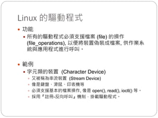 Linux 的驅動程式
 功能
 所有的驅動程式必須支援檔案 (file) 的操作
(file_operations), 以便將裝置偽裝成檔案, 供作業系
統與應用程式進行呼叫。
 範例
 字元類的裝置 (Character Device)
 又被稱為串流裝置 (Stream Device)
 像是鍵盤、滑鼠、印表機等
 必須支援基本的檔案操作, 像是 open(), read(), ioctl() 等。
 採用『註冊-反向呼叫』機制，掛載驅動程式。
 