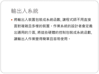 輸出入系統
 將輸出入裝置包裝成系統函數, 讓程式師不用直接
面對複雜且多樣的裝置。作業系統的設計者會定義
出通用的介面, 將這些硬體的控制包裝成系統函數,
讓輸出入作業變得簡單且容易使用。
 