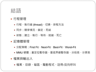 結語
 行程管理
 行程、執行緒 (thread)、切換、排程方法
 同步：競爭情況、鎖定、死結
 狀態：建立、執行、等待、就緒、死亡
 記憶體管理
 分配策略：First Fit、Next-Fit、Best-Fit、Worst-Fit
 MMU 硬體：重定位暫存器、基底界線暫存器、分段表、分頁表
 檔案與輸出入
 檔案、目錄、磁區、驅動程式、註冊-反向呼叫
 