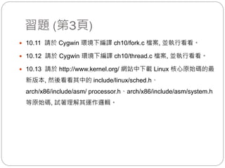 習題 (第3頁)
 10.11 請於 Cygwin 環境下編譯 ch10/fork.c 檔案, 並執行看看。
 10.12 請於 Cygwin 環境下編譯 ch10/thread.c 檔案, 並執行看看。
 10.13 請於 http://www.kernel.org/ 網站中下載 Linux 核心原始碼的最
新版本, 然後看看其中的 include/linux/sched.h、
arch/x86/include/asm/ processor.h、arch/x86/include/asm/system.h
等原始碼, 試著理解其運作邏輯。
 