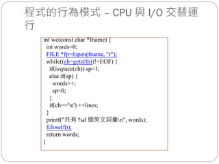 程式的行為模式 – CPU 與 I/O 交替運
行
int wc(const char *fname) {
int words=0;
FILE *fp=fopen(fname, "r");
while((ch=getc(fp))!=EOF) {
if(isspace(ch)) sp=1;
else if(sp) {
words++;
sp=0;
}
if(ch=='n') ++lines;
}
printf("共有 %d 個英文詞彙n", words);
fclose(fp);
return words;
}
 