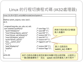 Linux 的行程切換程式碼 (IA32處理器)
Linux 2.6.29.4 檔案 arch/x86/include/asm/system.h
…
#define switch_to(prev, next, last) 
do {
…
unsigned long ebx, ecx, edx, esi, edi;
asm volatile(“pushflnt” /* save flags */ 
“pushl %%ebpnt” /* save EBP */ 
“movl %%esp,%[prev_sp]nt” /* save ESP */ 
“movl %[next_sp],%%espnt” /* restore ESP */ 
“movl $1f,%[prev_ip]nt” /* save EIP */ 
“pushl %[next_ip]nt” /* restore EIP */ 
“jmp __switch_ton” /* regparm call */ 
“1:t” 
“popl %%ebpnt” /* restore EBP */ 
“popfln” /* restore flags */ 

….
while (0)
…
將新行程的程式計數器
推入堆疊中
跳入 C語言的
switch_to() 函數中
由於 C語言函數在返回前會從堆疊中取出返回點，以返回上
一層函數繼續執行。因此，switch 返回時會跳入新行程中。
 