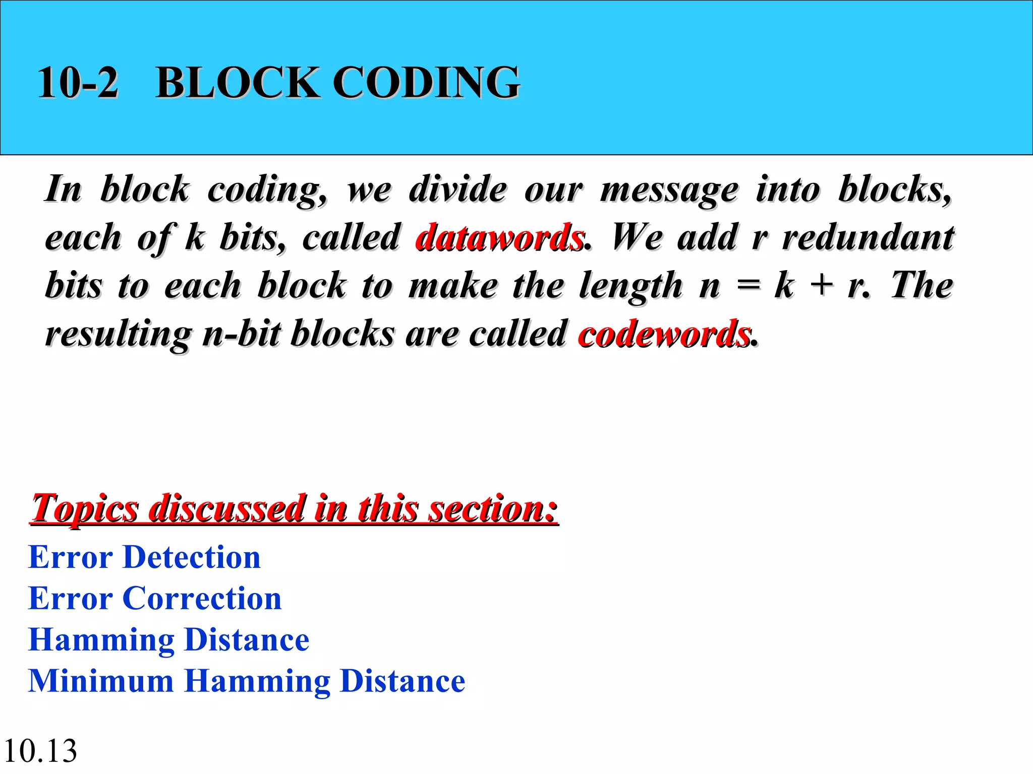 10.13
10-2 BLOCK CODING10-2 BLOCK CODING
In block coding, we divide our message into blocks,In block coding, we divide our message into blocks,
each of k bits, calledeach of k bits, called datawordsdatawords. We add r redundant. We add r redundant
bits to each block to make the length n = k + r. Thebits to each block to make the length n = k + r. The
resulting n-bit blocks are calledresulting n-bit blocks are called codewordscodewords..
Error Detection
Error Correction
Hamming Distance
Minimum Hamming Distance
Topics discussed in this section:Topics discussed in this section:
 