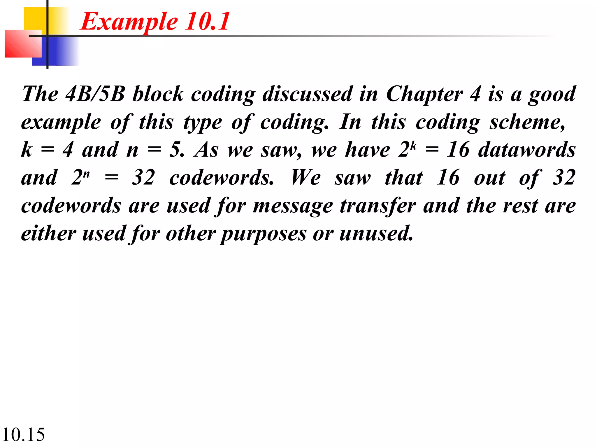 10.15
The 4B/5B block coding discussed in Chapter 4 is a good
example of this type of coding. In this coding scheme,
k = 4 and n = 5. As we saw, we have 2k
= 16 datawords
and 2n
= 32 codewords. We saw that 16 out of 32
codewords are used for message transfer and the rest are
either used for other purposes or unused.
Example 10.1
 