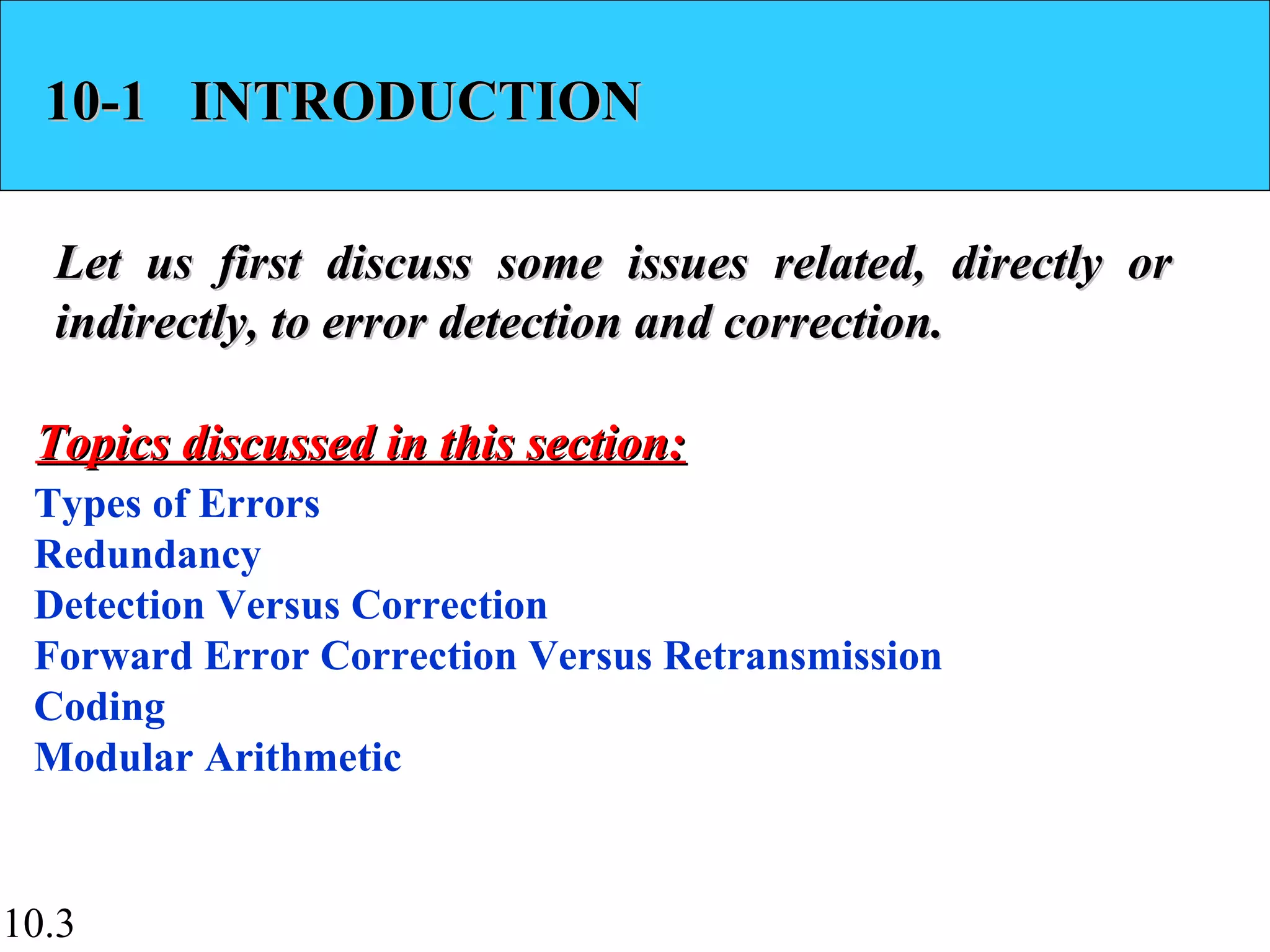 10.3
10-1 INTRODUCTION10-1 INTRODUCTION
Let us first discuss some issues related, directly orLet us first discuss some issues related, directly or
indirectly, to error detection and correction.indirectly, to error detection and correction.
Types of Errors
Redundancy
Detection Versus Correction
Forward Error Correction Versus Retransmission
Coding
Modular Arithmetic
Topics discussed in this section:Topics discussed in this section:
 