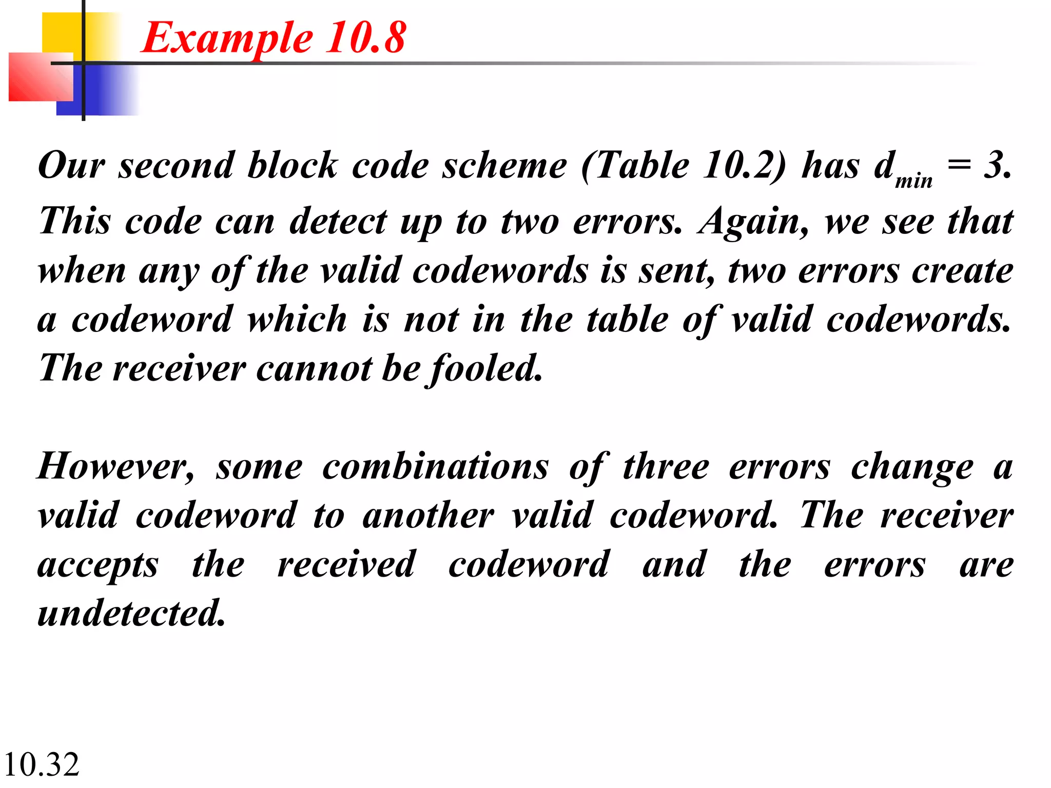 10.32
Our second block code scheme (Table 10.2) has dmin = 3.
This code can detect up to two errors. Again, we see that
when any of the valid codewords is sent, two errors create
a codeword which is not in the table of valid codewords.
The receiver cannot be fooled.
However, some combinations of three errors change a
valid codeword to another valid codeword. The receiver
accepts the received codeword and the errors are
undetected.
Example 10.8
 