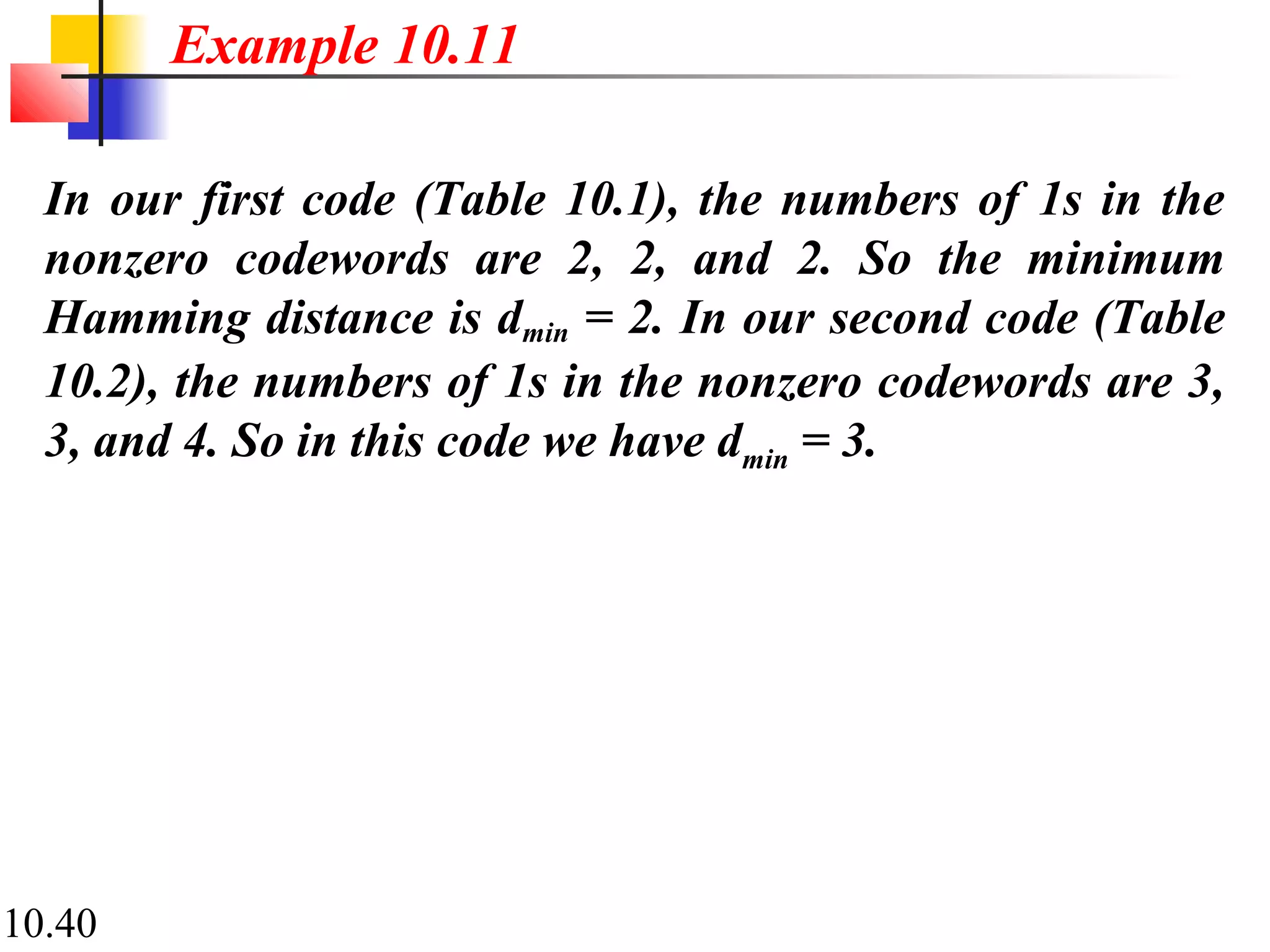 10.40
In our first code (Table 10.1), the numbers of 1s in the
nonzero codewords are 2, 2, and 2. So the minimum
Hamming distance is dmin = 2. In our second code (Table
10.2), the numbers of 1s in the nonzero codewords are 3,
3, and 4. So in this code we have dmin = 3.
Example 10.11
 