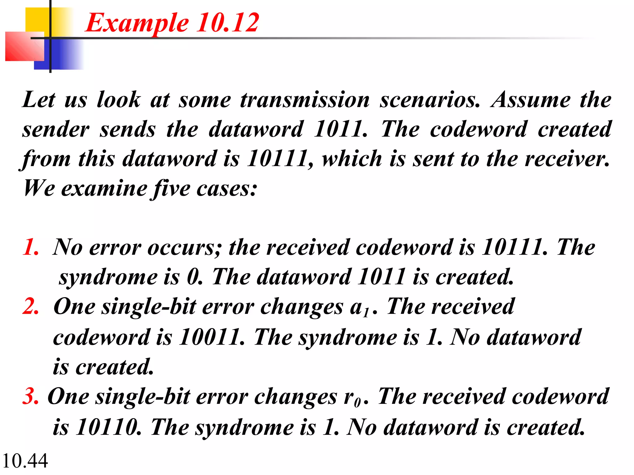 10.44
Let us look at some transmission scenarios. Assume the
sender sends the dataword 1011. The codeword created
from this dataword is 10111, which is sent to the receiver.
We examine five cases:
1. No error occurs; the received codeword is 10111. The
syndrome is 0. The dataword 1011 is created.
2. One single-bit error changes a1 . The received
codeword is 10011. The syndrome is 1. No dataword
is created.
3. One single-bit error changes r0 . The received codeword
is 10110. The syndrome is 1. No dataword is created.
Example 10.12
 