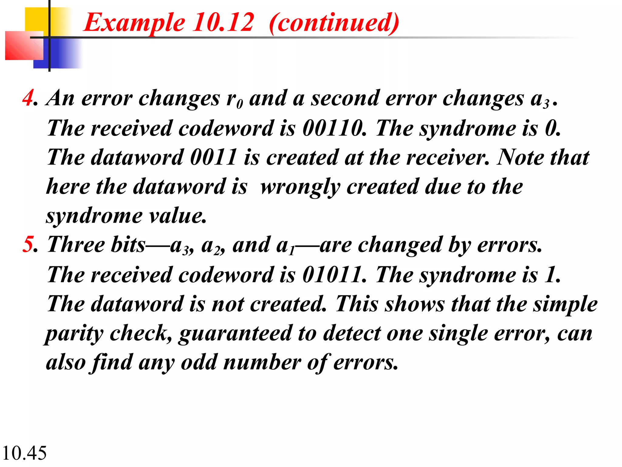 10.45
4. An error changes r0 and a second error changes a3 .
The received codeword is 00110. The syndrome is 0.
The dataword 0011 is created at the receiver. Note that
here the dataword is wrongly created due to the
syndrome value.
5. Three bits—a3, a2, and a1—are changed by errors.
The received codeword is 01011. The syndrome is 1.
The dataword is not created. This shows that the simple
parity check, guaranteed to detect one single error, can
also find any odd number of errors.
Example 10.12 (continued)
 