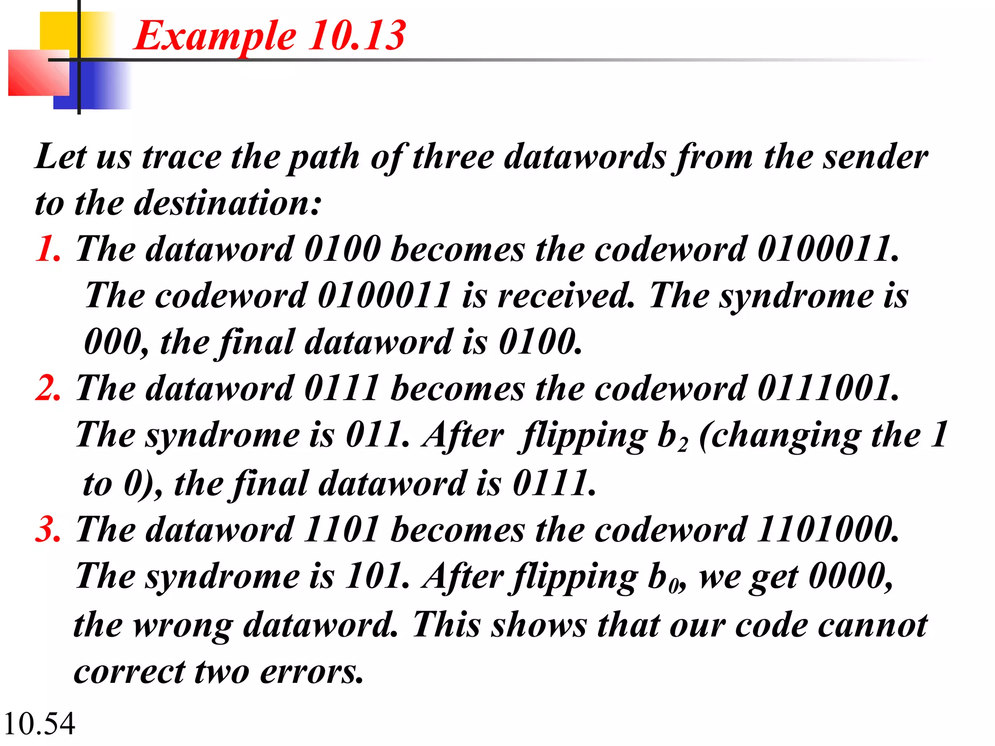 10.54
Let us trace the path of three datawords from the sender
to the destination:
1. The dataword 0100 becomes the codeword 0100011.
The codeword 0100011 is received. The syndrome is
000, the final dataword is 0100.
2. The dataword 0111 becomes the codeword 0111001.
The syndrome is 011. After flipping b2 (changing the 1
to 0), the final dataword is 0111.
3. The dataword 1101 becomes the codeword 1101000.
The syndrome is 101. After flipping b0, we get 0000,
the wrong dataword. This shows that our code cannot
correct two errors.
Example 10.13
 