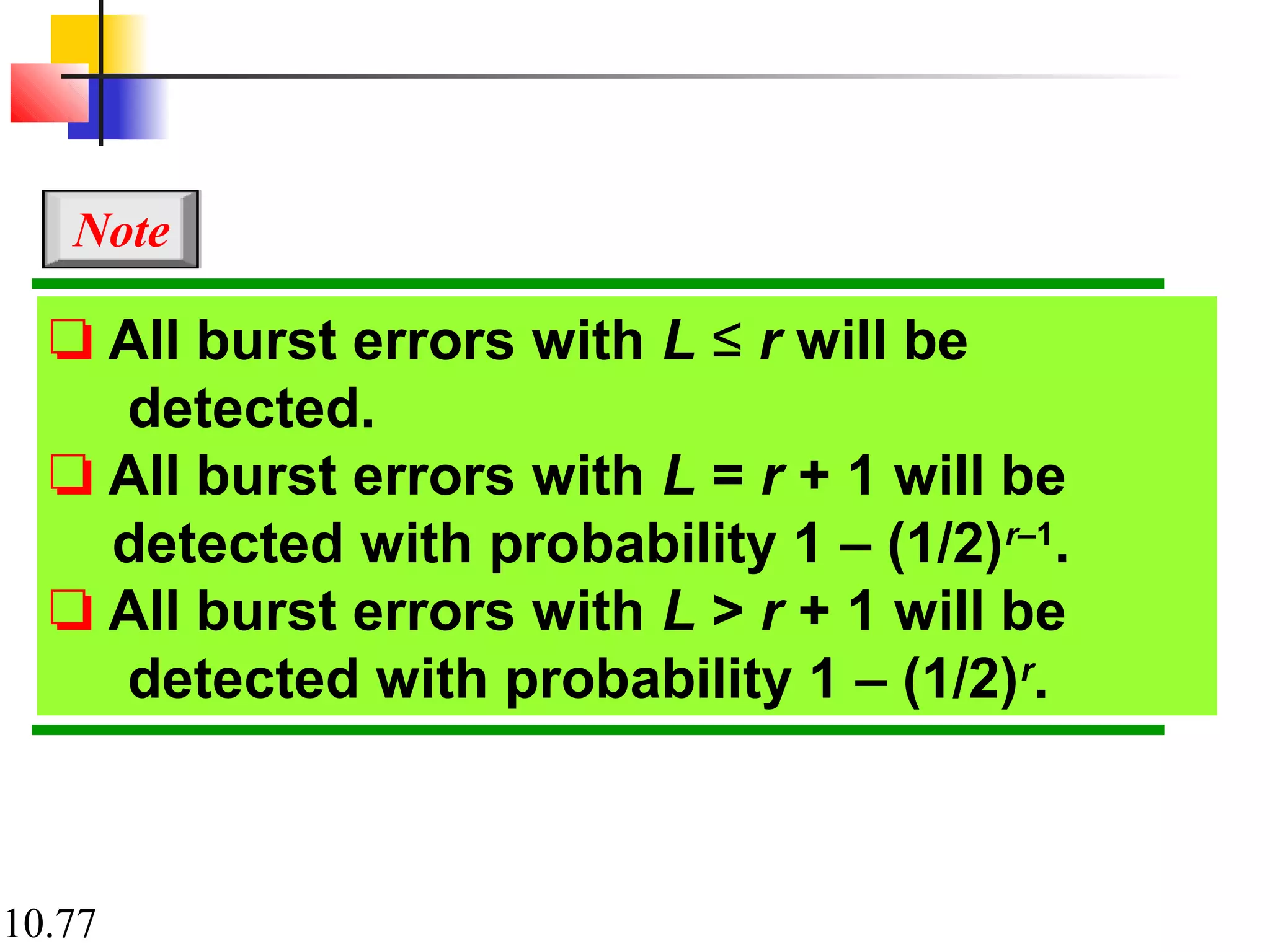 10.77
❏ All burst errors with L ≤ r will be
detected.
❏ All burst errors with L = r + 1 will be
detected with probability 1 – (1/2)r–1
.
❏ All burst errors with L > r + 1 will be
detected with probability 1 – (1/2)r
.
Note
 