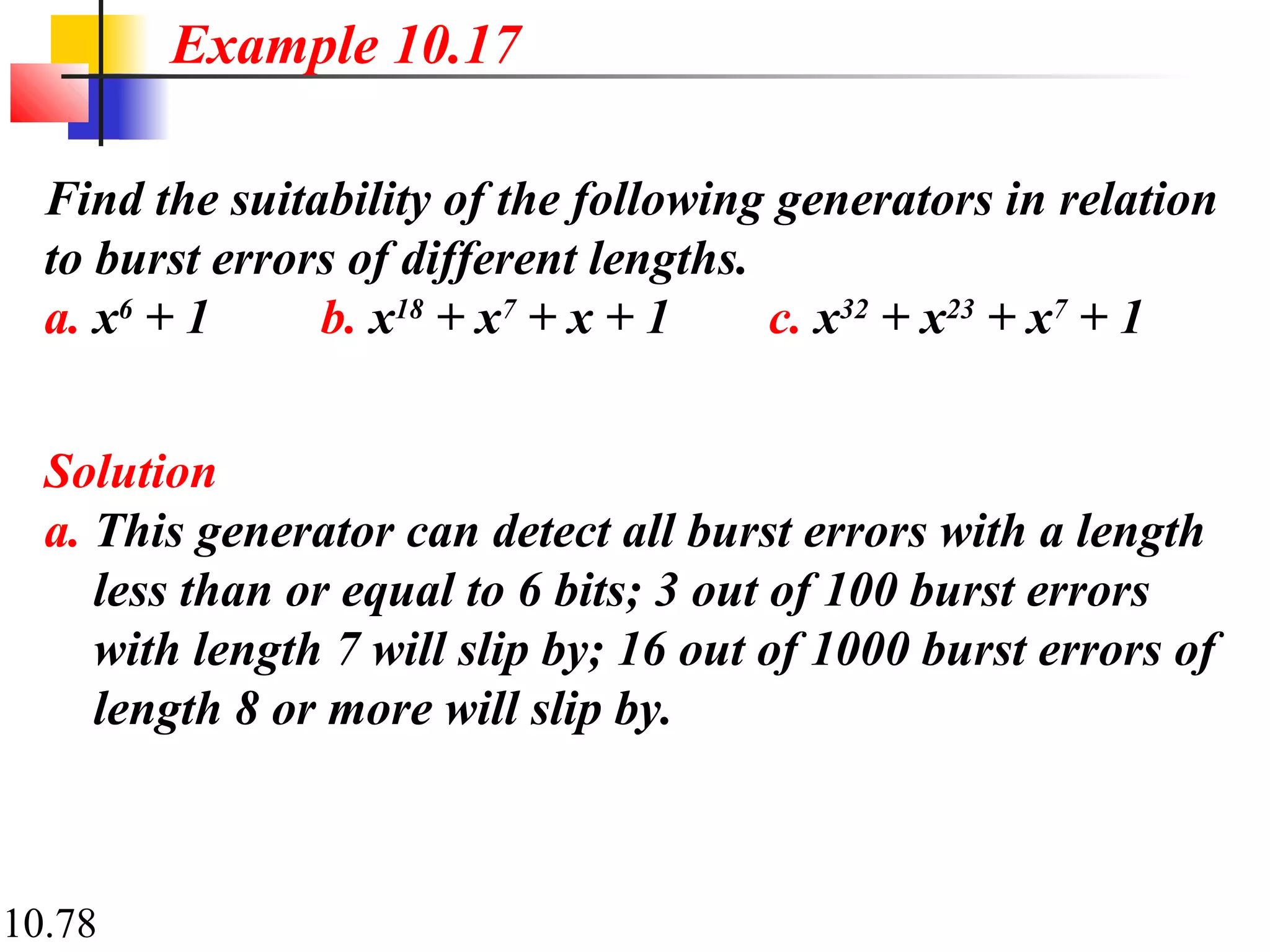 10.78
Find the suitability of the following generators in relation
to burst errors of different lengths.
a. x6
+ 1 b. x18
+ x7
+ x + 1 c. x32
+ x23
+ x7
+ 1
Solution
a. This generator can detect all burst errors with a length
less than or equal to 6 bits; 3 out of 100 burst errors
with length 7 will slip by; 16 out of 1000 burst errors of
length 8 or more will slip by.
Example 10.17
 