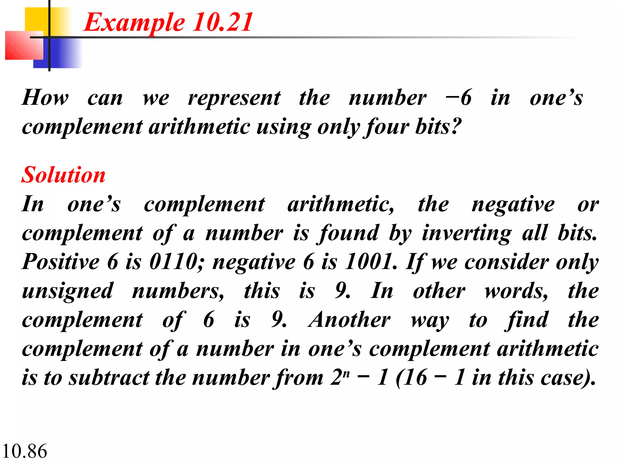 10.86
How can we represent the number −6 in one’s
complement arithmetic using only four bits?
Solution
In one’s complement arithmetic, the negative or
complement of a number is found by inverting all bits.
Positive 6 is 0110; negative 6 is 1001. If we consider only
unsigned numbers, this is 9. In other words, the
complement of 6 is 9. Another way to find the
complement of a number in one’s complement arithmetic
is to subtract the number from 2n
1 (16 1 in this case).− −
Example 10.21
 