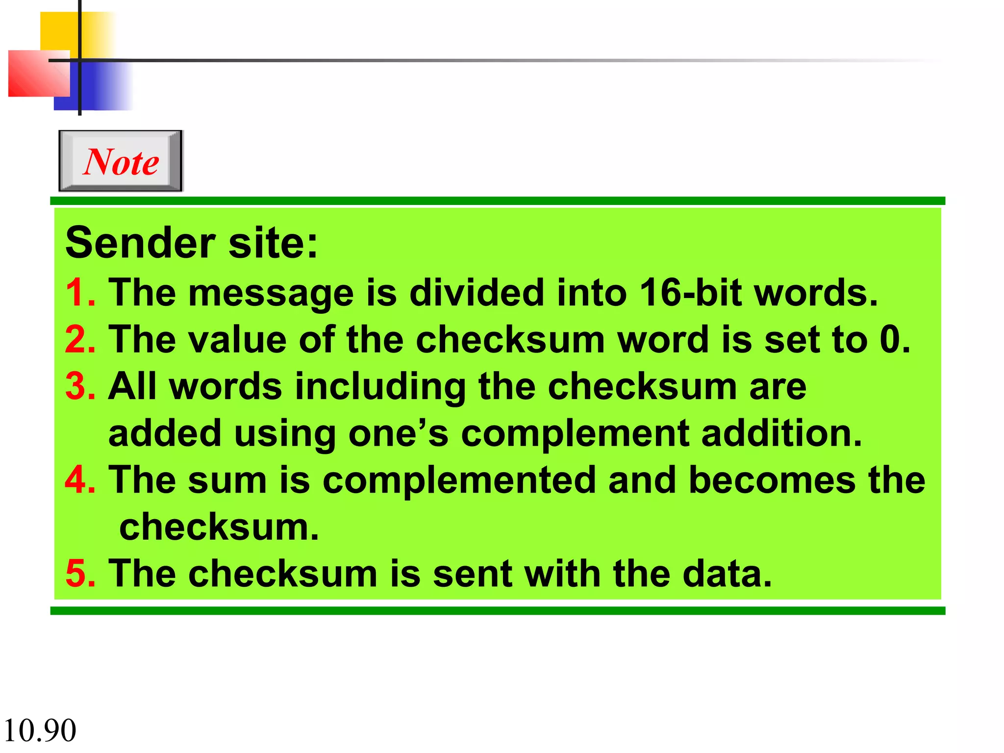 10.90
Sender site:
1. The message is divided into 16-bit words.
2. The value of the checksum word is set to 0.
3. All words including the checksum are
added using one’s complement addition.
4. The sum is complemented and becomes the
checksum.
5. The checksum is sent with the data.
Note
 