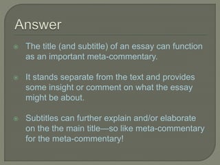  The title (and subtitle) of an essay can function
as an important meta-commentary.
 It stands separate from the text and provides
some insight or comment on what the essay
might be about.
 Subtitles can further explain and/or elaborate
on the the main title—so like meta-commentary
for the meta-commentary!
 
