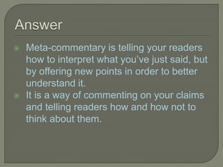  Meta-commentary is telling your readers
how to interpret what you’ve just said, but
by offering new points in order to better
understand it.
 It is a way of commenting on your claims
and telling readers how and how not to
think about them.
 