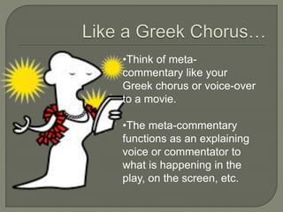 •Think of meta-
commentary like your
Greek chorus or voice-over
to a movie.
•The meta-commentary
functions as an explaining
voice or commentator to
what is happening in the
play, on the screen, etc.
 