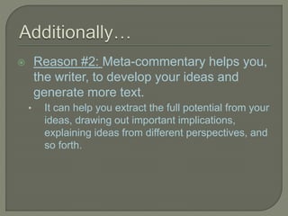  Reason #2: Meta-commentary helps you,
the writer, to develop your ideas and
generate more text.
• It can help you extract the full potential from your
ideas, drawing out important implications,
explaining ideas from different perspectives, and
so forth.
 