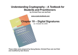 Understanding Cryptography – A Textbook for
Students and Practitioners
by Christof Paar and JanPelzl
www.crypto-textbook.com
Chapter 10 – Digital Signatures
ver. October 29, 2009
These slides were prepared by Georg Becker, Christof Paar and Jan Pelzl
and modified by Sam Bowne
 