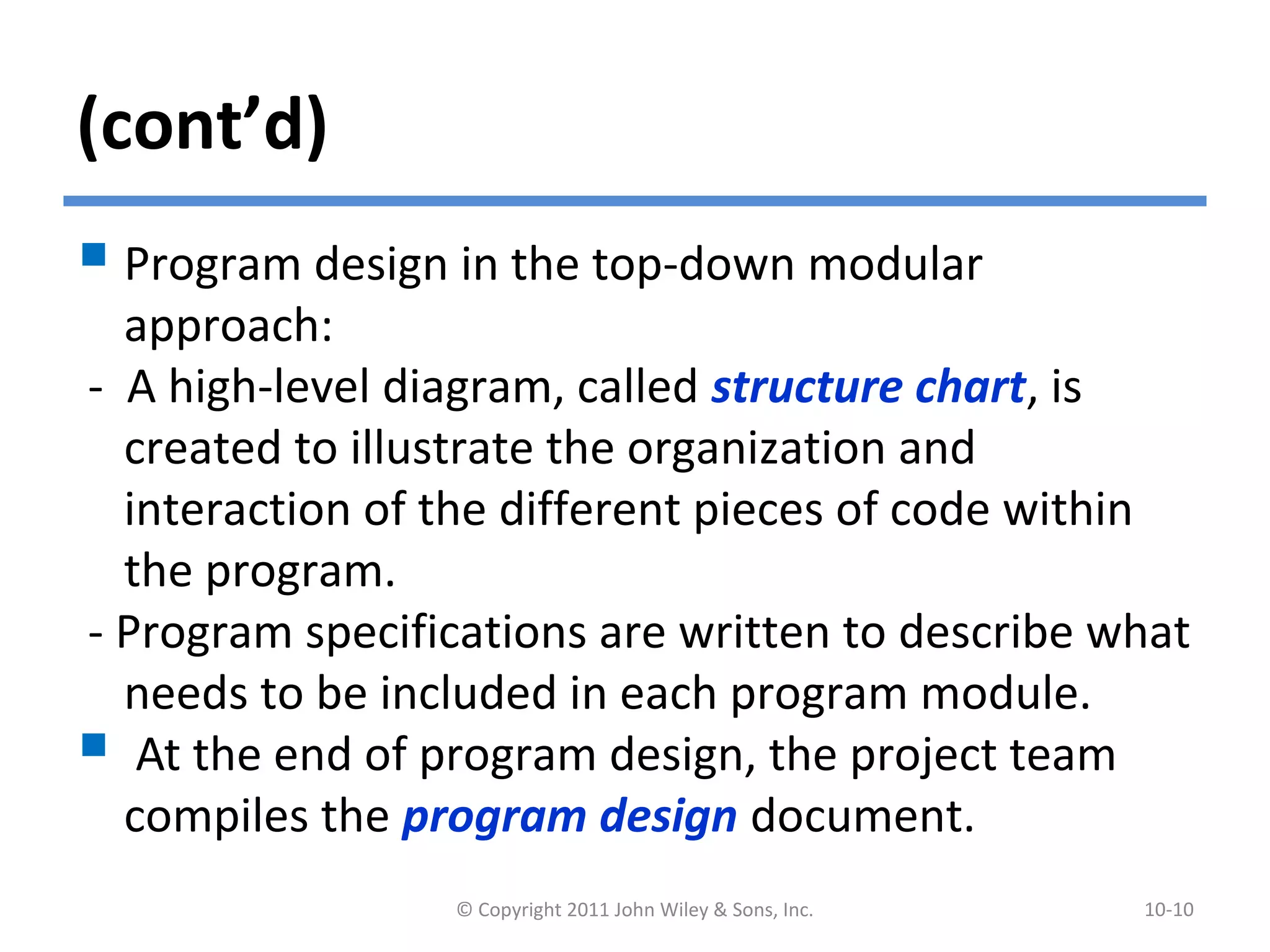 (cont’d)
 Program design in the top-down modular
approach:
- A high-level diagram, called structure chart, is
created to illustrate the organization and
interaction of the different pieces of code within
the program.
- Program specifications are written to describe what
needs to be included in each program module.
 At the end of program design, the project team
compiles the program design document.
© Copyright 2011 John Wiley & Sons, Inc. 10-10
 