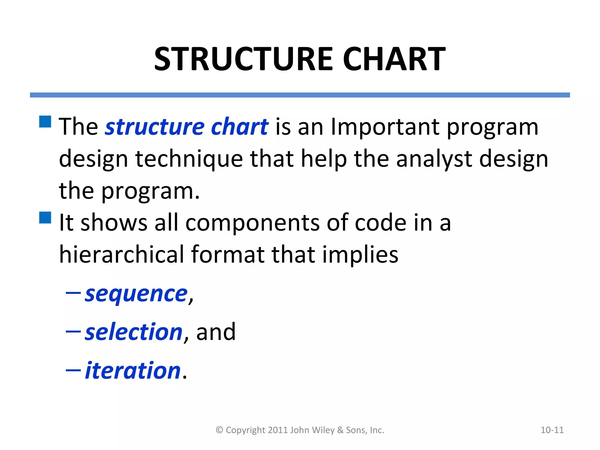 STRUCTURE CHART
The structure chart is an Important program
design technique that help the analyst design
the program.
It shows all components of code in a
hierarchical format that implies
–sequence,
–selection, and
–iteration.
© Copyright 2011 John Wiley & Sons, Inc. 10-11
 