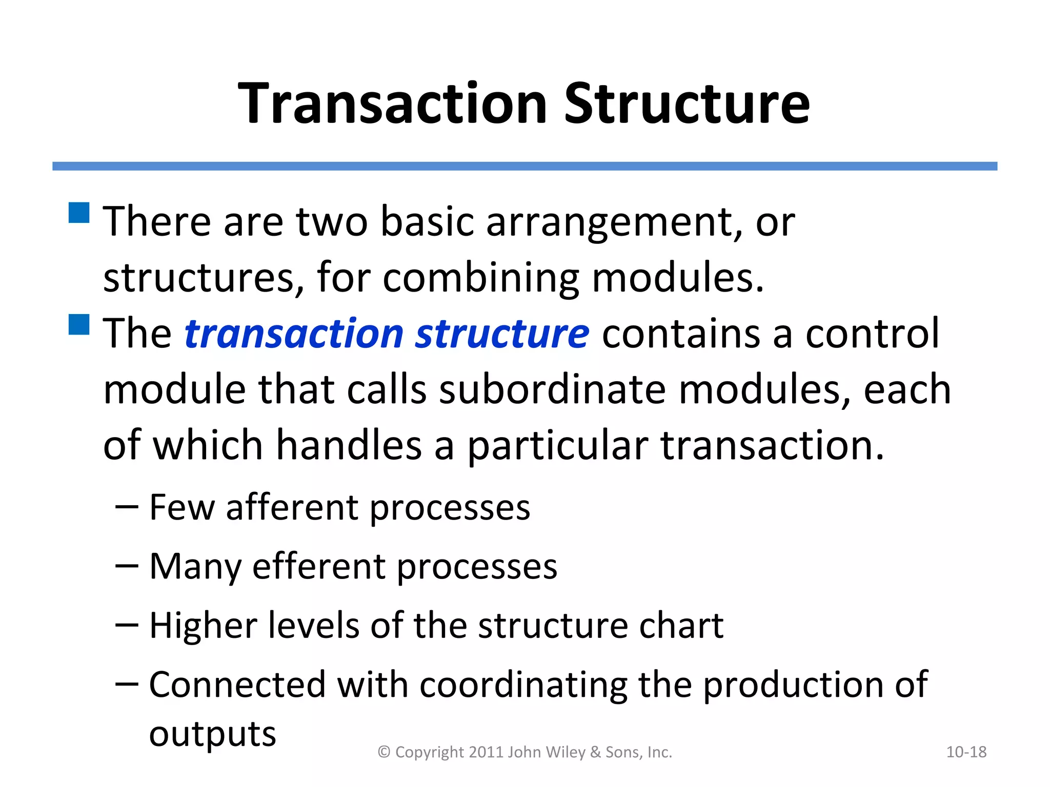 Transaction Structure
There are two basic arrangement, or
structures, for combining modules.
The transaction structure contains a control
module that calls subordinate modules, each
of which handles a particular transaction.
– Few afferent processes
– Many efferent processes
– Higher levels of the structure chart
– Connected with coordinating the production of
outputs © Copyright 2011 John Wiley & Sons, Inc. 10-18
 