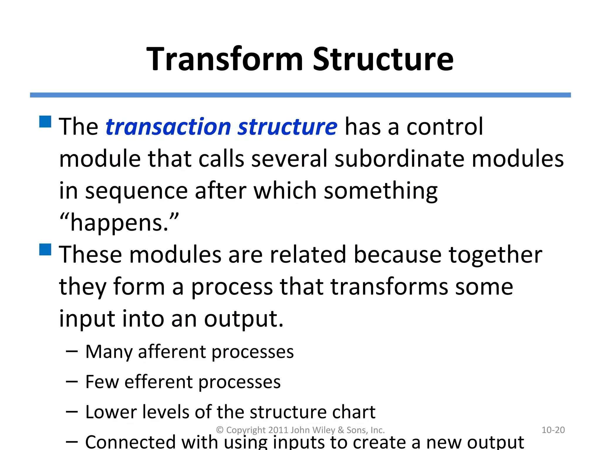 Transform Structure
The transaction structure has a control
module that calls several subordinate modules
in sequence after which something
“happens.”
These modules are related because together
they form a process that transforms some
input into an output.
– Many afferent processes
– Few efferent processes
– Lower levels of the structure chart
– Connected with using inputs to create a new output
© Copyright 2011 John Wiley & Sons, Inc. 10-20
 